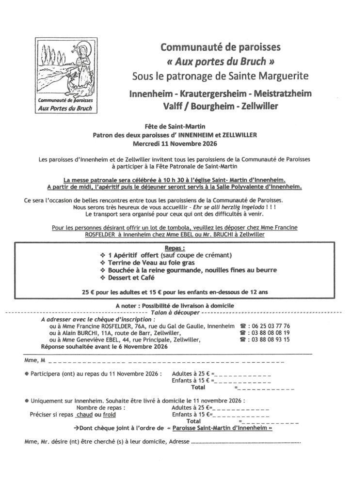 La Communauté de paroisses organise sa traditionnelle fête de la Saint Martin le 11 novembre à Innenheim. Messe à 10 h 30 et à partir de midi, apéritif puis déjeuner à la salle polyvalente d'Innenheim. Repas 25 € pour les adultes et 15 € pour les enfants : 1 apéritif offert (sauf coupe de crémant), terrine de veau au foie gras, bouchée à la reine et nouille, dessert et café. Possibilité de livrer les repas à domicile à Innenheim. Inscription et chèque à l'ordre de Paroisse Saint Martin d'Innenheim à remettre à Francine ROSFELDER au 76A rue du Général de Gaulle. 06 25 03 77 76